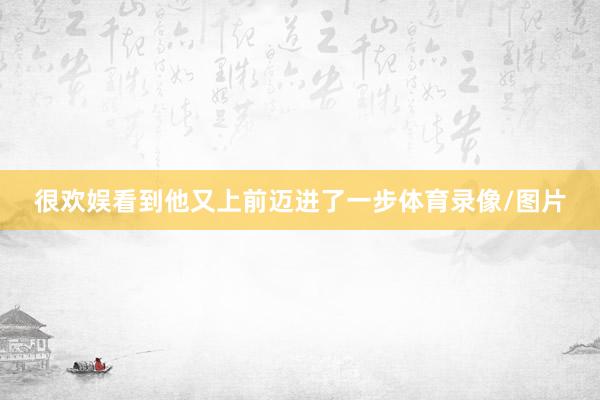 很欢娱看到他又上前迈进了一步体育录像/图片
