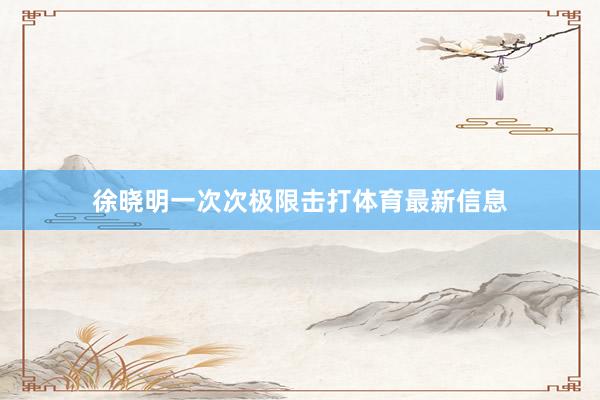 徐晓明一次次极限击打体育最新信息