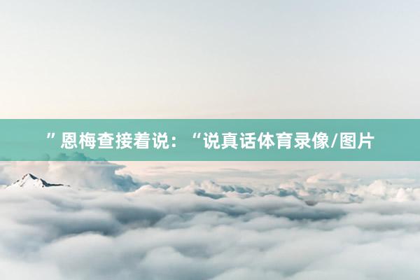 ”恩梅查接着说：“说真话体育录像/图片