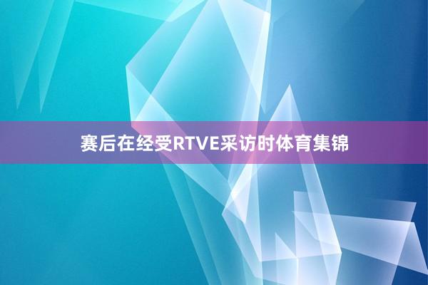 赛后在经受RTVE采访时体育集锦