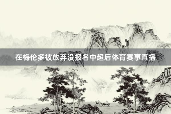 在梅伦多被放弃没报名中超后体育赛事直播