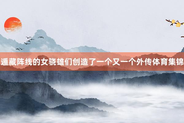 遁藏阵线的女骁雄们创造了一个又一个外传体育集锦