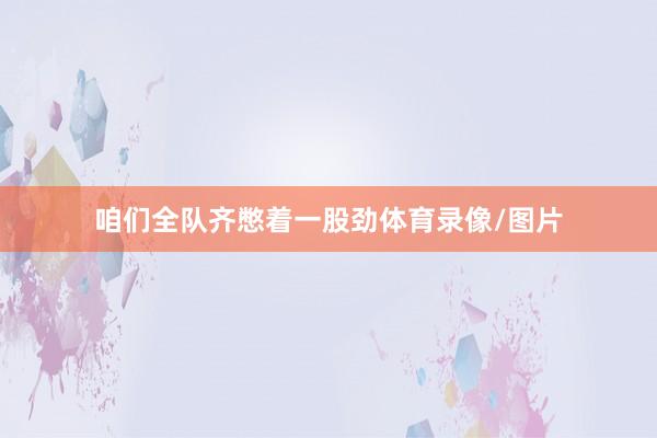 咱们全队齐憋着一股劲体育录像/图片