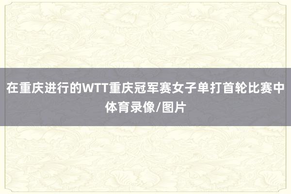 在重庆进行的WTT重庆冠军赛女子单打首轮比赛中体育录像/图片