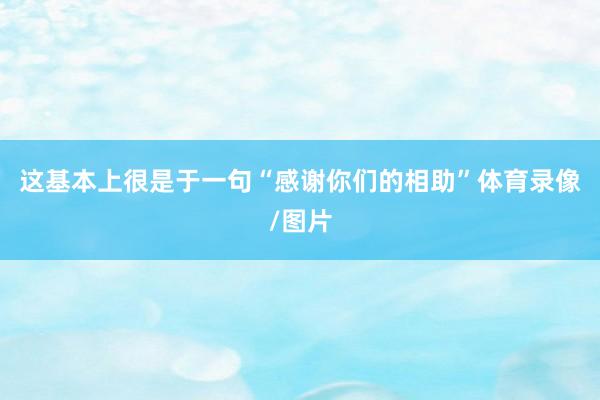 这基本上很是于一句“感谢你们的相助”体育录像/图片