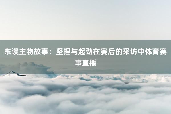 东谈主物故事：坚捏与起劲在赛后的采访中体育赛事直播