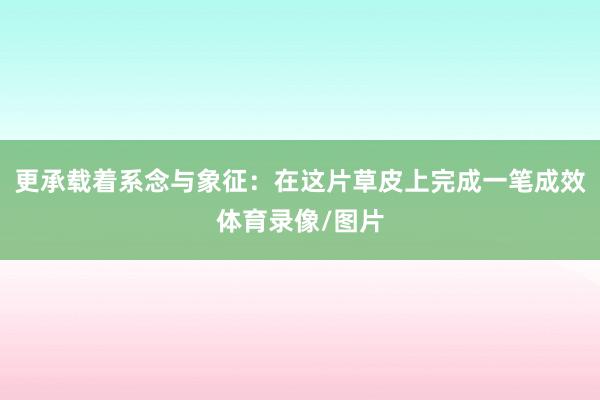 更承载着系念与象征：在这片草皮上完成一笔成效体育录像/图片