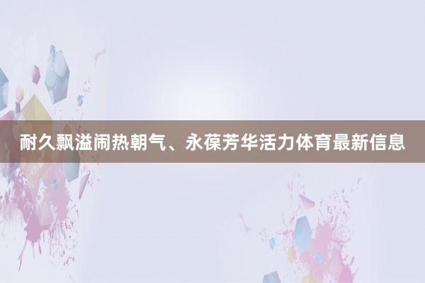 耐久飘溢闹热朝气、永葆芳华活力体育最新信息