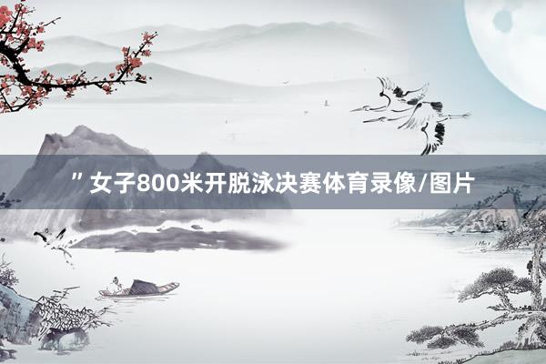 ”女子800米开脱泳决赛体育录像/图片