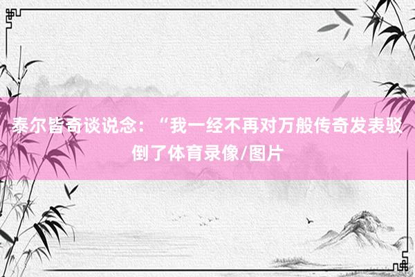 泰尔皆奇谈说念：“我一经不再对万般传奇发表驳倒了体育录像/图片