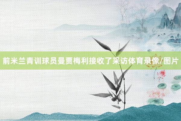 前米兰青训球员曼贾梅利接收了采访体育录像/图片