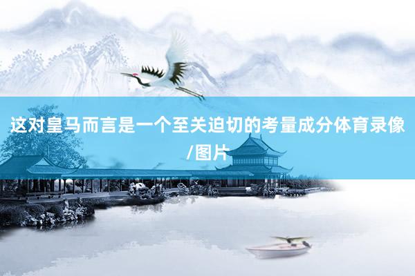 这对皇马而言是一个至关迫切的考量成分体育录像/图片