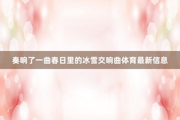 奏响了一曲春日里的冰雪交响曲体育最新信息
