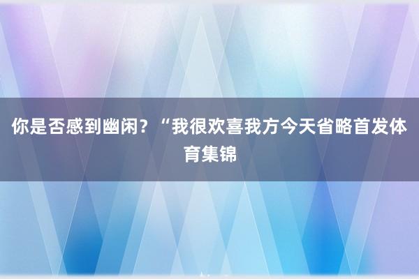 你是否感到幽闲？“我很欢喜我方今天省略首发体育集锦