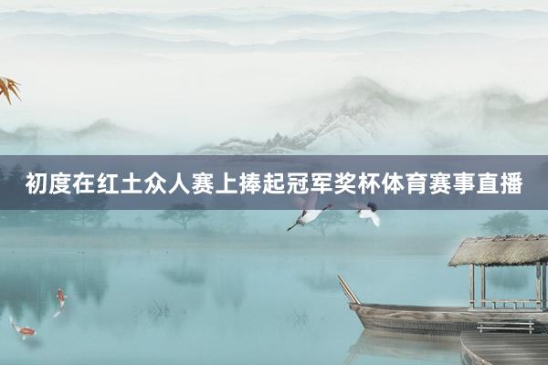 初度在红土众人赛上捧起冠军奖杯体育赛事直播
