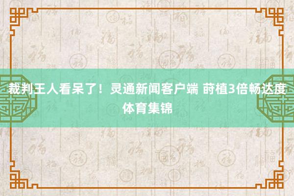 裁判王人看呆了！灵通新闻客户端 莳植3倍畅达度体育集锦