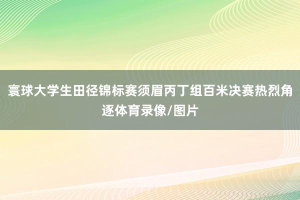 寰球大学生田径锦标赛须眉丙丁组百米决赛热烈角逐体育录像/图片
