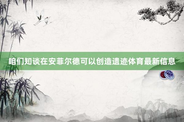 咱们知谈在安菲尔德可以创造遗迹体育最新信息