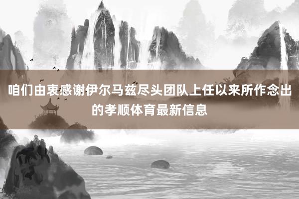 咱们由衷感谢伊尔马兹尽头团队上任以来所作念出的孝顺体育最新信息