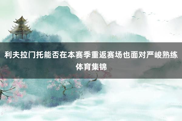 利夫拉门托能否在本赛季重返赛场也面对严峻熟练体育集锦