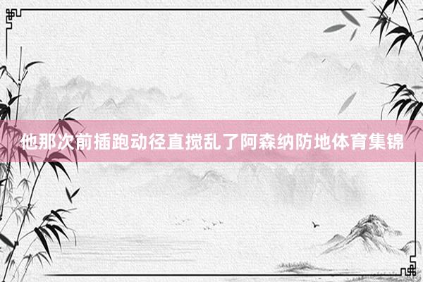 他那次前插跑动径直搅乱了阿森纳防地体育集锦