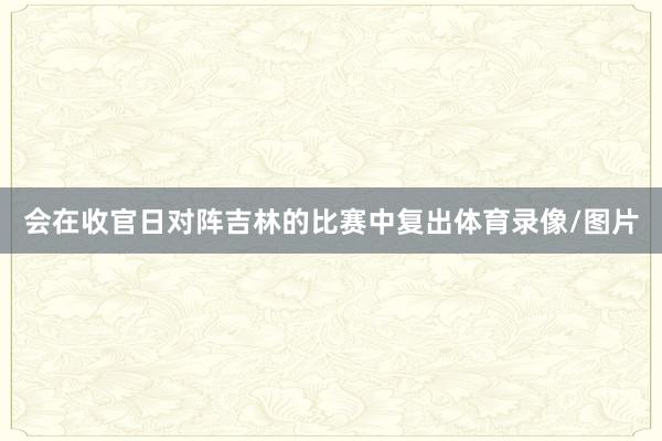 会在收官日对阵吉林的比赛中复出体育录像/图片