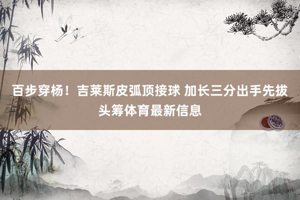 百步穿杨！吉莱斯皮弧顶接球 加长三分出手先拔头筹体育最新信息