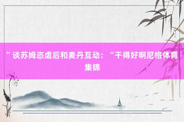 ”谈苏姆恣虐后和麦丹互动：“干得好啊尼格体育集锦