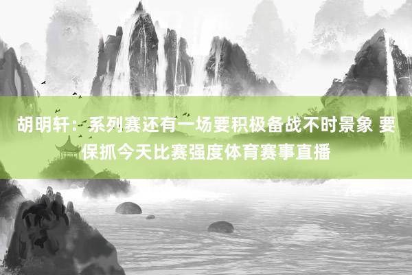 胡明轩：系列赛还有一场要积极备战不时景象 要保抓今天比赛强度体育赛事直播
