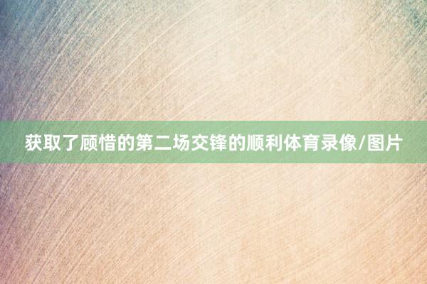 获取了顾惜的第二场交锋的顺利体育录像/图片