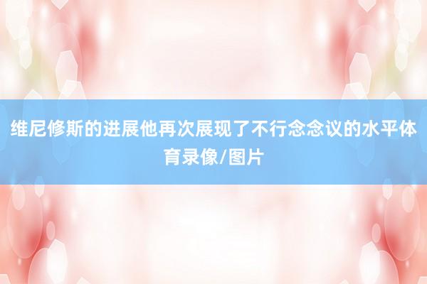 维尼修斯的进展他再次展现了不行念念议的水平体育录像/图片