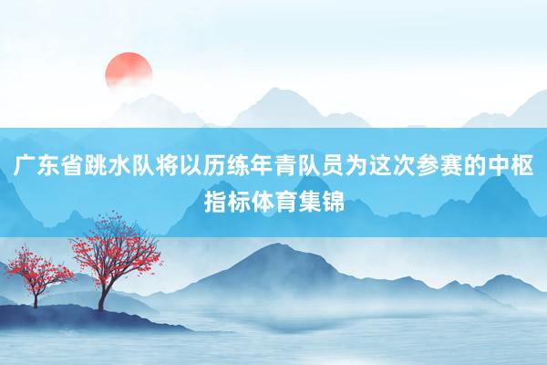 广东省跳水队将以历练年青队员为这次参赛的中枢指标体育集锦