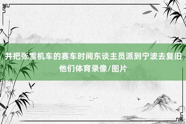 并把张雪机车的赛车时间东谈主员派到宁波去复旧他们体育录像/图片