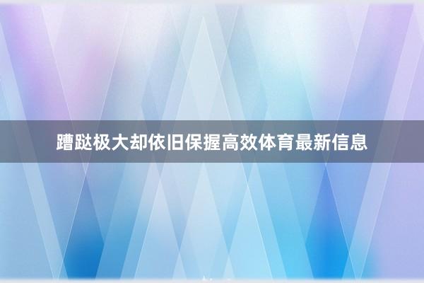 蹧跶极大却依旧保握高效体育最新信息