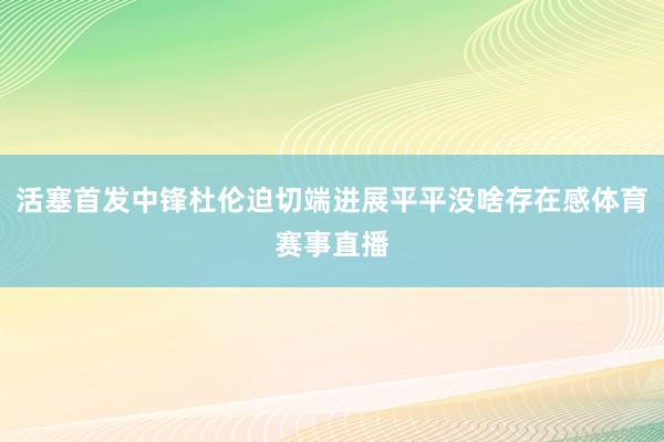 活塞首发中锋杜伦迫切端进展平平没啥存在感体育赛事直播