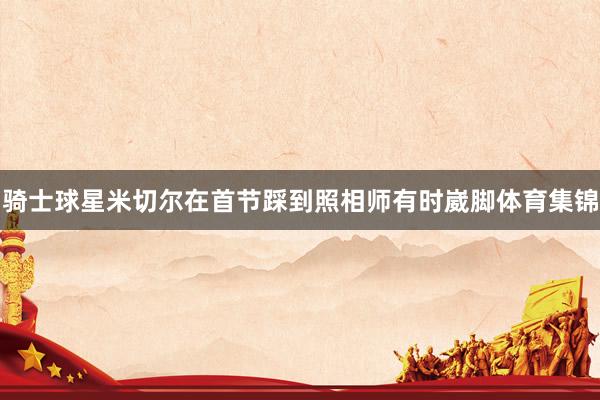 骑士球星米切尔在首节踩到照相师有时崴脚体育集锦