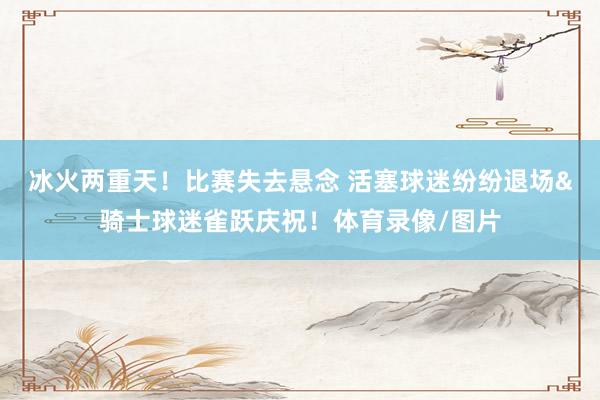 冰火两重天！比赛失去悬念 活塞球迷纷纷退场&骑士球迷雀跃庆祝！体育录像/图片