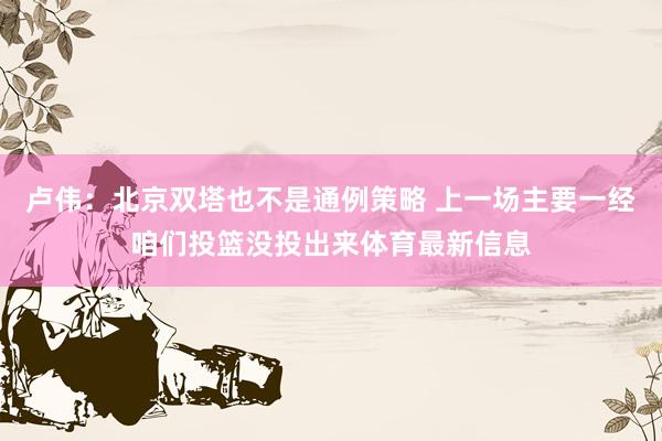 卢伟：北京双塔也不是通例策略 上一场主要一经咱们投篮没投出来体育最新信息