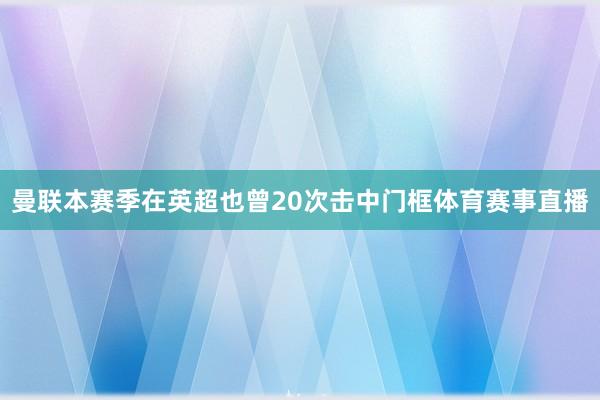 曼联本赛季在英超也曾20次击中门框体育赛事直播