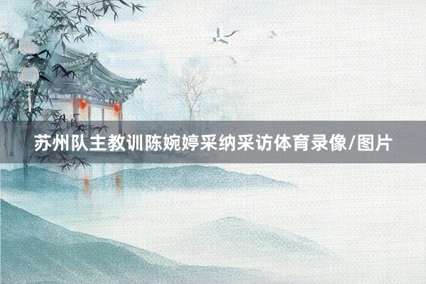 苏州队主教训陈婉婷采纳采访体育录像/图片