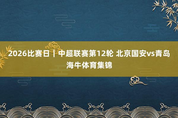 2026比赛日｜中超联赛第12轮 北京国安vs青岛海牛体育集锦
