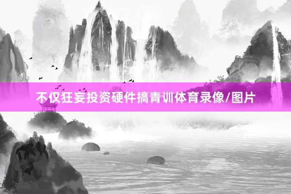 不仅狂妄投资硬件搞青训体育录像/图片