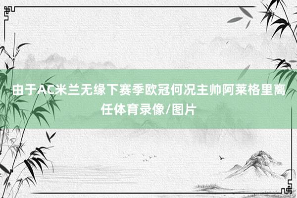 由于AC米兰无缘下赛季欧冠何况主帅阿莱格里离任体育录像/图片
