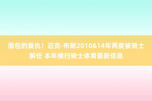 面包的复仇！迈克·布朗2010&14年两度被骑士解任 本年横扫骑士体育最新信息
