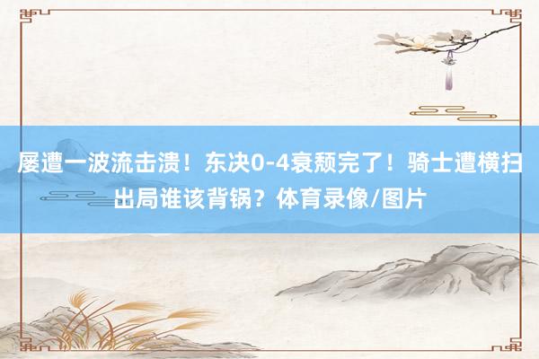 屡遭一波流击溃！东决0-4衰颓完了！骑士遭横扫出局谁该背锅？体育录像/图片