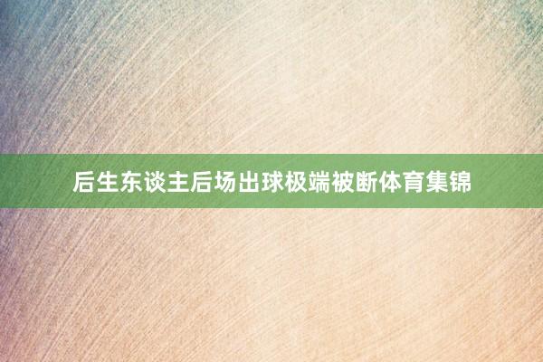 后生东谈主后场出球极端被断体育集锦