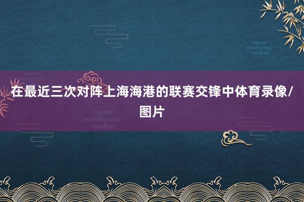 在最近三次对阵上海海港的联赛交锋中体育录像/图片