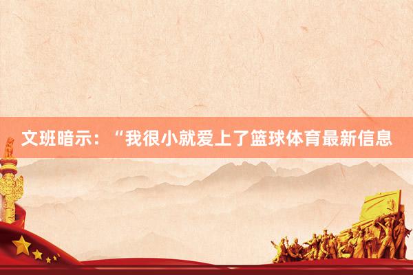 文班暗示:“我很小就爱上了篮球体育最新信息