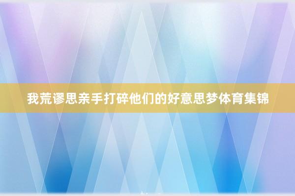 我荒谬思亲手打碎他们的好意思梦体育集锦