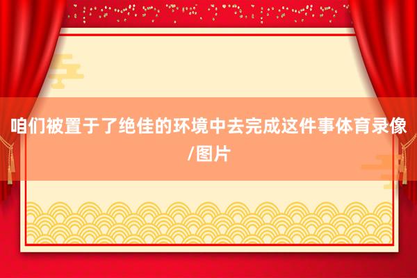咱们被置于了绝佳的环境中去完成这件事体育录像/图片